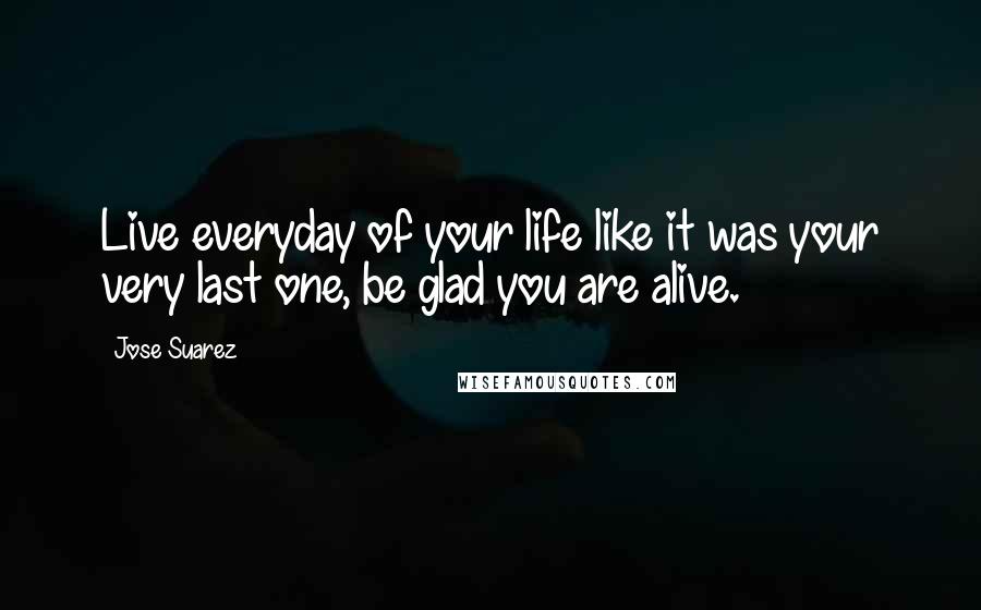 Jose Suarez Quotes: Live everyday of your life like it was your very last one, be glad you are alive.