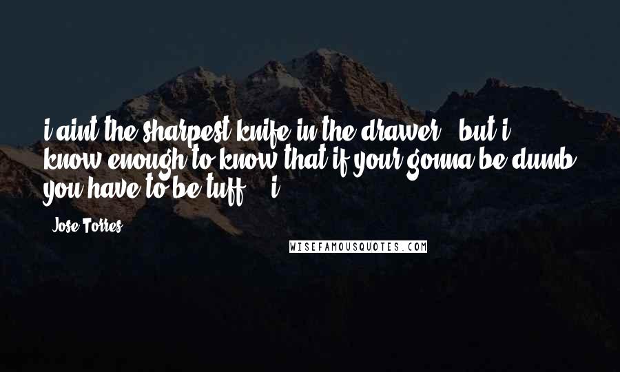 Jose Torres Quotes: i aint the sharpest knife in the drawer , but i know enough to know that if your gonna be dumb you have to be tuff... i