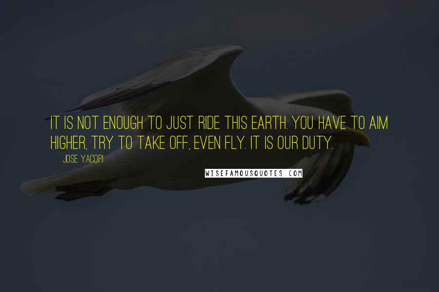 Jose Yacopi Quotes: It is not enough to just ride this earth. You have to aim higher, try to take off, even fly. It is our duty.