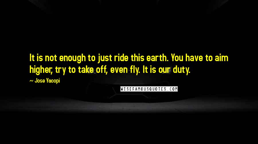 Jose Yacopi Quotes: It is not enough to just ride this earth. You have to aim higher, try to take off, even fly. It is our duty.