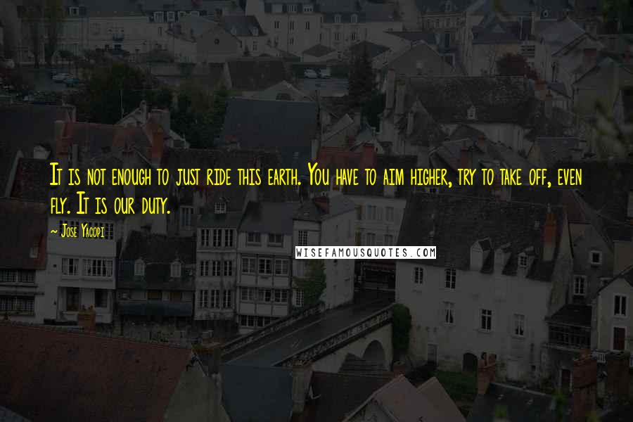 Jose Yacopi Quotes: It is not enough to just ride this earth. You have to aim higher, try to take off, even fly. It is our duty.