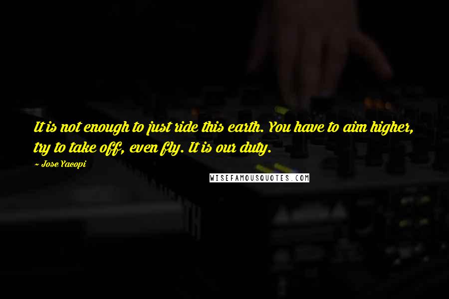 Jose Yacopi Quotes: It is not enough to just ride this earth. You have to aim higher, try to take off, even fly. It is our duty.