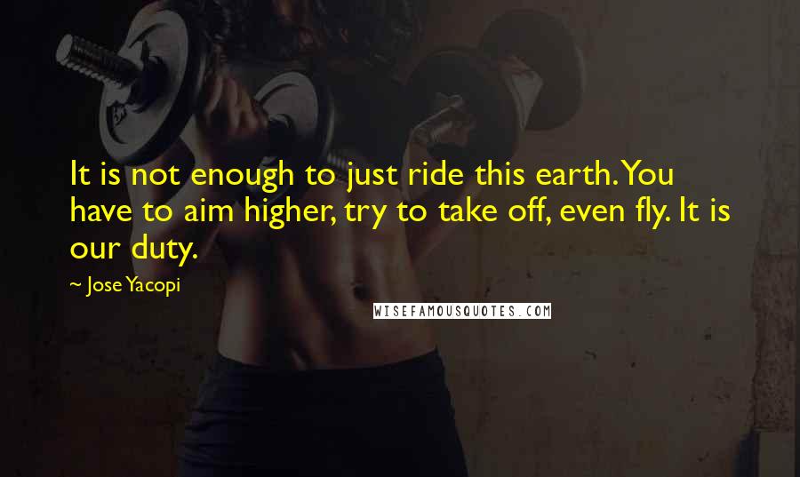 Jose Yacopi Quotes: It is not enough to just ride this earth. You have to aim higher, try to take off, even fly. It is our duty.