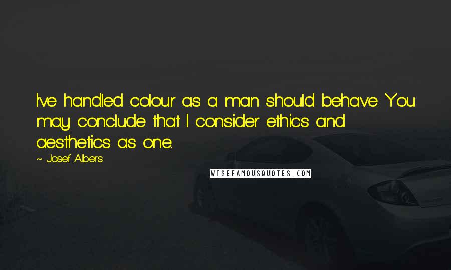 Josef Albers Quotes: I've handled colour as a man should behave. You may conclude that I consider ethics and aesthetics as one.
