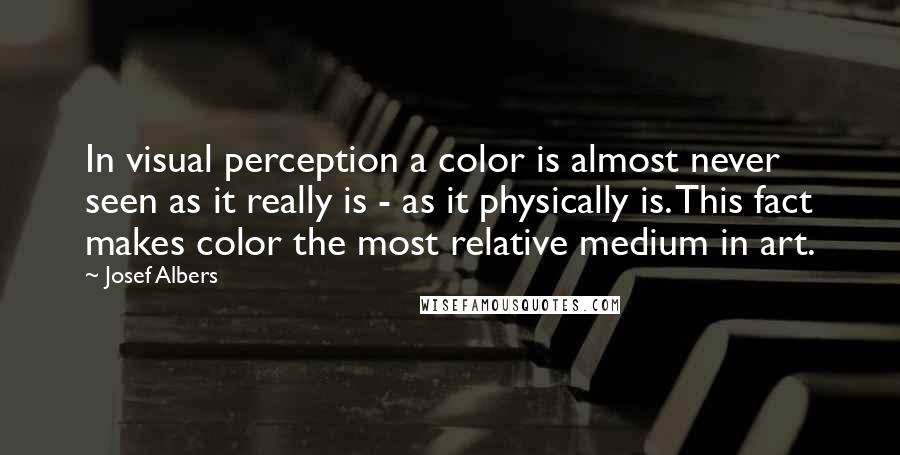 Josef Albers Quotes: In visual perception a color is almost never seen as it really is - as it physically is. This fact makes color the most relative medium in art.
