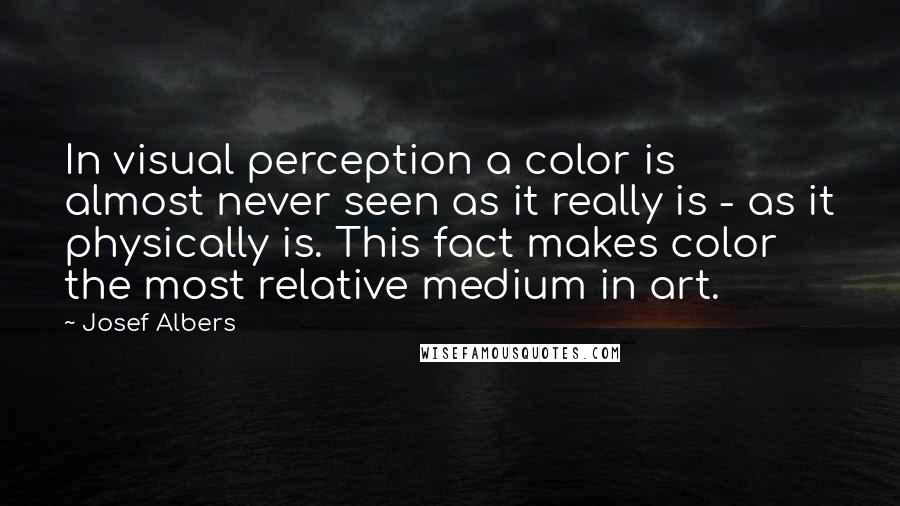 Josef Albers Quotes: In visual perception a color is almost never seen as it really is - as it physically is. This fact makes color the most relative medium in art.