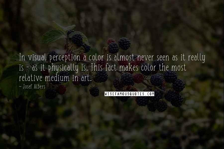 Josef Albers Quotes: In visual perception a color is almost never seen as it really is - as it physically is. This fact makes color the most relative medium in art.