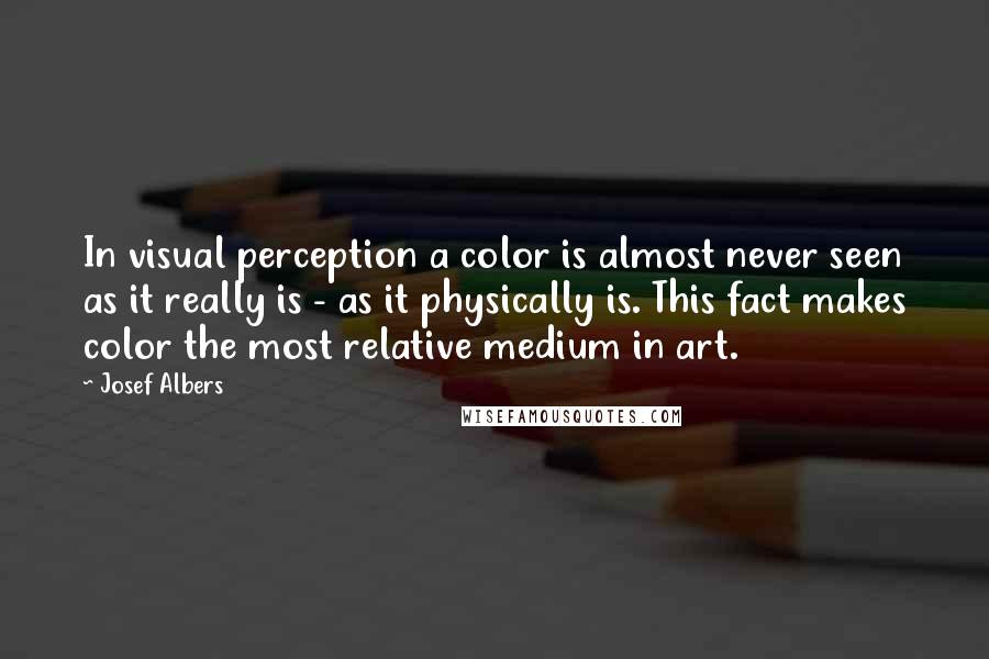 Josef Albers Quotes: In visual perception a color is almost never seen as it really is - as it physically is. This fact makes color the most relative medium in art.