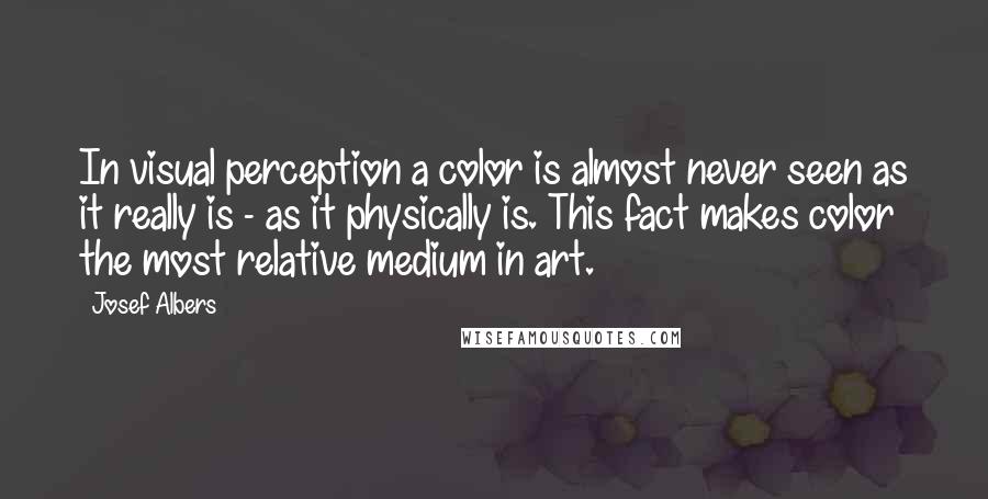 Josef Albers Quotes: In visual perception a color is almost never seen as it really is - as it physically is. This fact makes color the most relative medium in art.