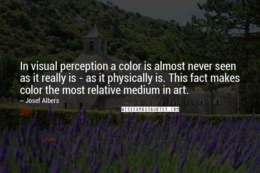 Josef Albers Quotes: In visual perception a color is almost never seen as it really is - as it physically is. This fact makes color the most relative medium in art.