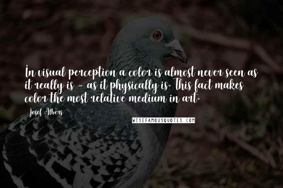 Josef Albers Quotes: In visual perception a color is almost never seen as it really is - as it physically is. This fact makes color the most relative medium in art.