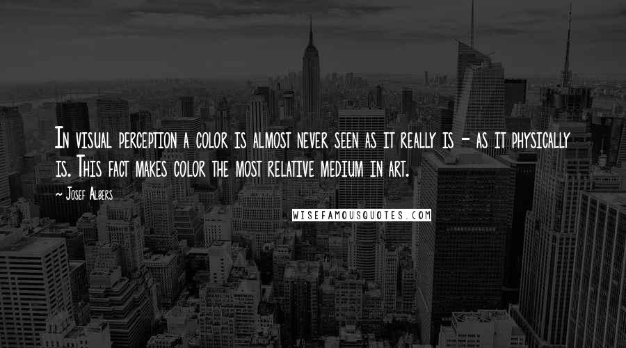 Josef Albers Quotes: In visual perception a color is almost never seen as it really is - as it physically is. This fact makes color the most relative medium in art.