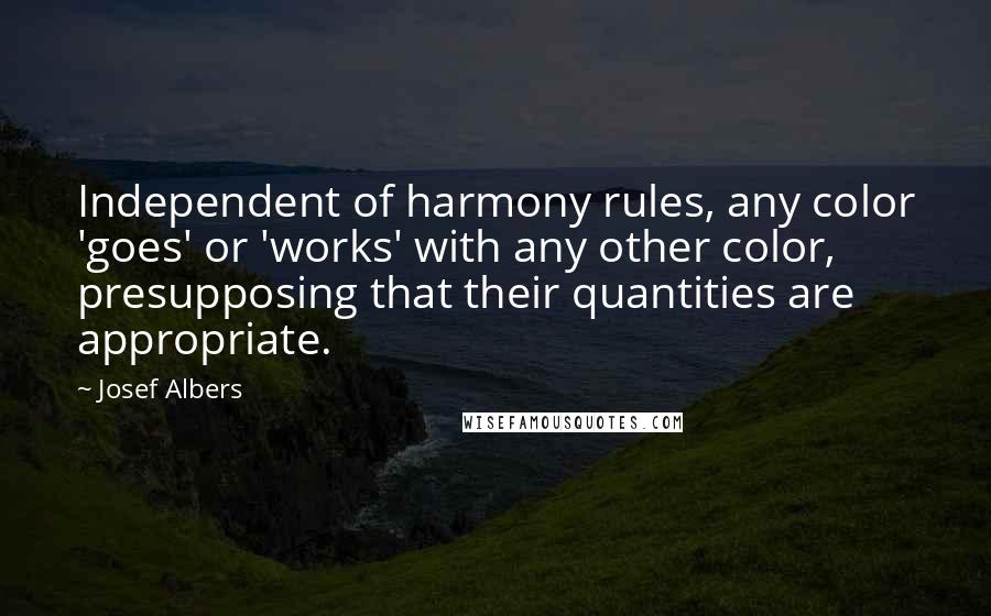 Josef Albers Quotes: Independent of harmony rules, any color 'goes' or 'works' with any other color, presupposing that their quantities are appropriate.