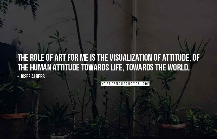 Josef Albers Quotes: The role of art for me is the visualization of attitude, of the human attitude towards life, towards the world.