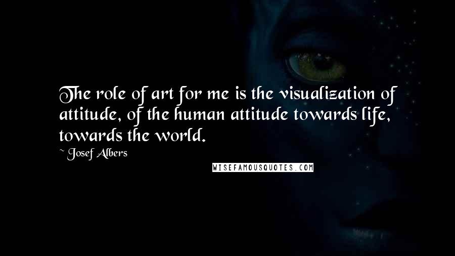 Josef Albers Quotes: The role of art for me is the visualization of attitude, of the human attitude towards life, towards the world.