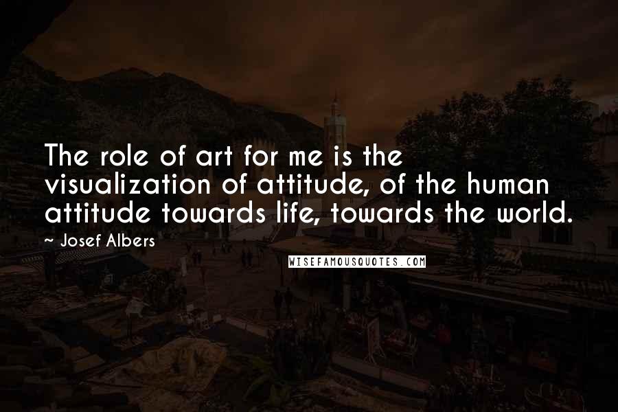 Josef Albers Quotes: The role of art for me is the visualization of attitude, of the human attitude towards life, towards the world.