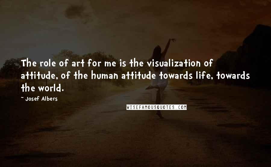 Josef Albers Quotes: The role of art for me is the visualization of attitude, of the human attitude towards life, towards the world.