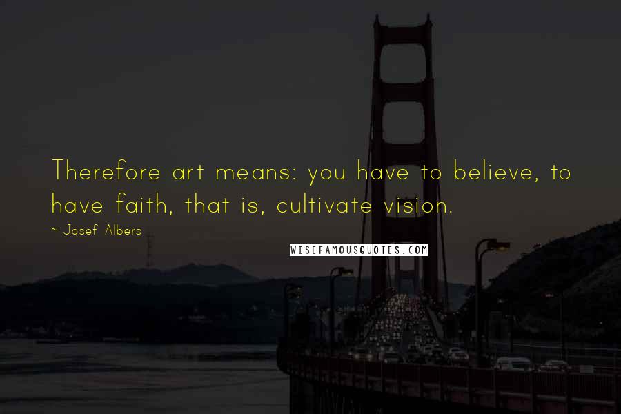 Josef Albers Quotes: Therefore art means: you have to believe, to have faith, that is, cultivate vision.