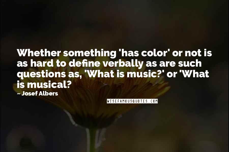 Josef Albers Quotes: Whether something 'has color' or not is as hard to define verbally as are such questions as, 'What is music?' or 'What is musical?
