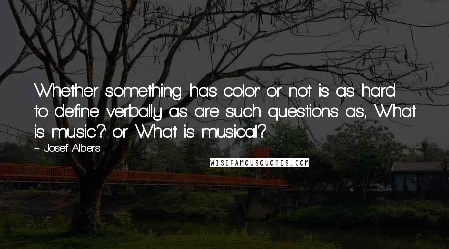 Josef Albers Quotes: Whether something 'has color' or not is as hard to define verbally as are such questions as, 'What is music?' or 'What is musical?