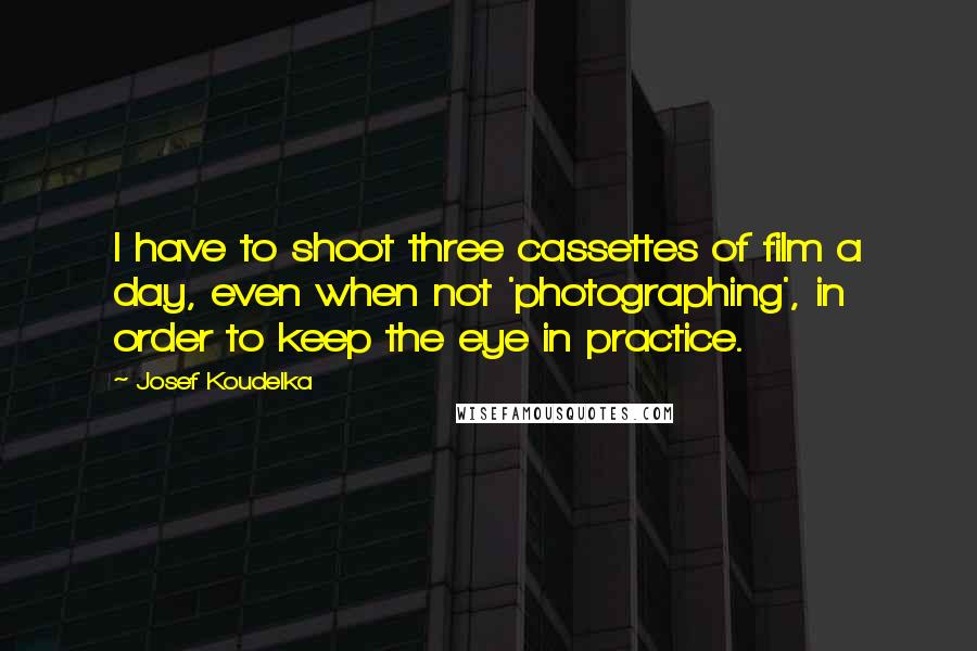 Josef Koudelka Quotes: I have to shoot three cassettes of film a day, even when not 'photographing', in order to keep the eye in practice.