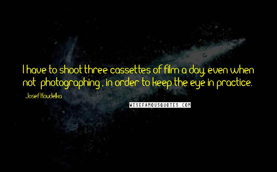 Josef Koudelka Quotes: I have to shoot three cassettes of film a day, even when not 'photographing', in order to keep the eye in practice.