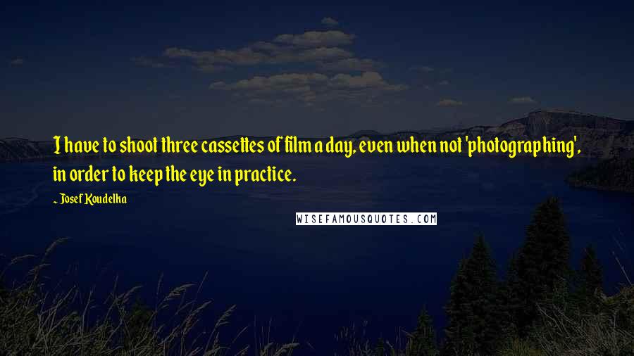 Josef Koudelka Quotes: I have to shoot three cassettes of film a day, even when not 'photographing', in order to keep the eye in practice.