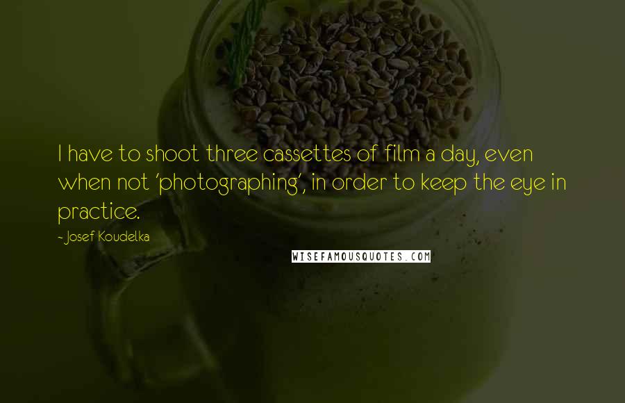 Josef Koudelka Quotes: I have to shoot three cassettes of film a day, even when not 'photographing', in order to keep the eye in practice.