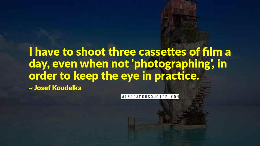 Josef Koudelka Quotes: I have to shoot three cassettes of film a day, even when not 'photographing', in order to keep the eye in practice.