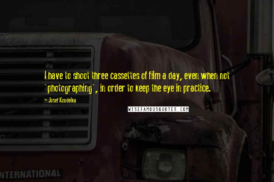 Josef Koudelka Quotes: I have to shoot three cassettes of film a day, even when not 'photographing', in order to keep the eye in practice.