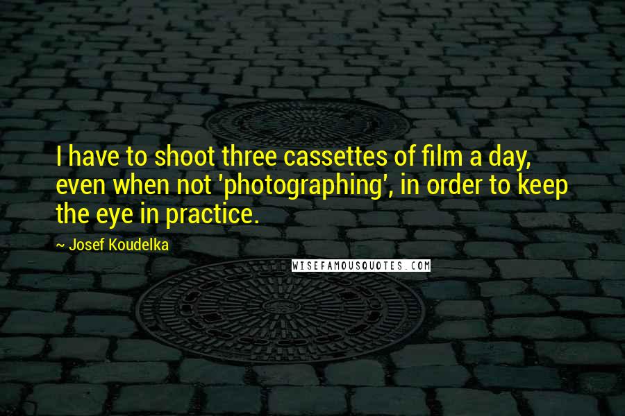 Josef Koudelka Quotes: I have to shoot three cassettes of film a day, even when not 'photographing', in order to keep the eye in practice.