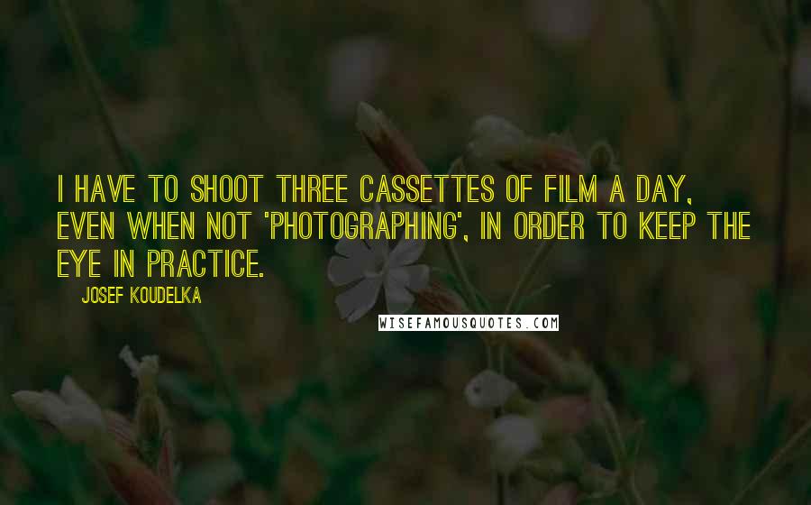 Josef Koudelka Quotes: I have to shoot three cassettes of film a day, even when not 'photographing', in order to keep the eye in practice.