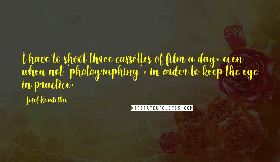 Josef Koudelka Quotes: I have to shoot three cassettes of film a day, even when not 'photographing', in order to keep the eye in practice.