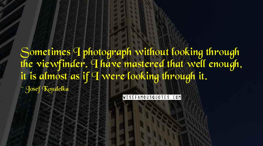 Josef Koudelka Quotes: Sometimes I photograph without looking through the viewfinder. I have mastered that well enough, it is almost as if I were looking through it.