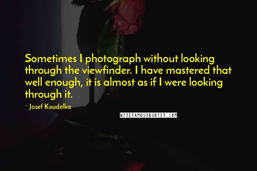 Josef Koudelka Quotes: Sometimes I photograph without looking through the viewfinder. I have mastered that well enough, it is almost as if I were looking through it.