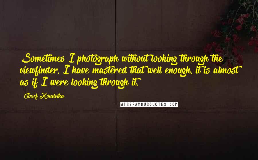 Josef Koudelka Quotes: Sometimes I photograph without looking through the viewfinder. I have mastered that well enough, it is almost as if I were looking through it.