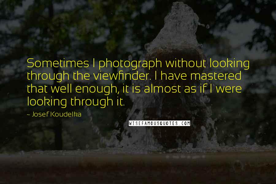 Josef Koudelka Quotes: Sometimes I photograph without looking through the viewfinder. I have mastered that well enough, it is almost as if I were looking through it.