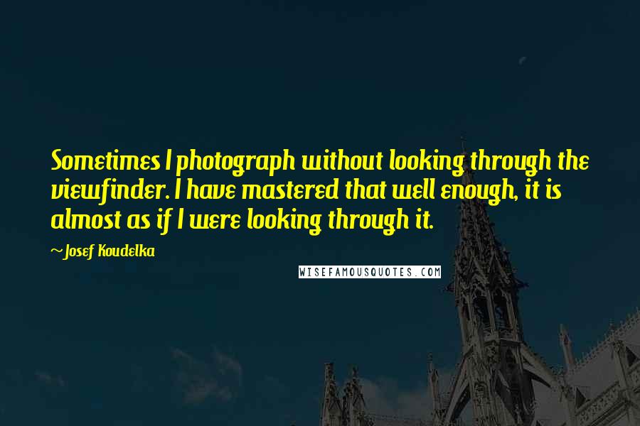 Josef Koudelka Quotes: Sometimes I photograph without looking through the viewfinder. I have mastered that well enough, it is almost as if I were looking through it.