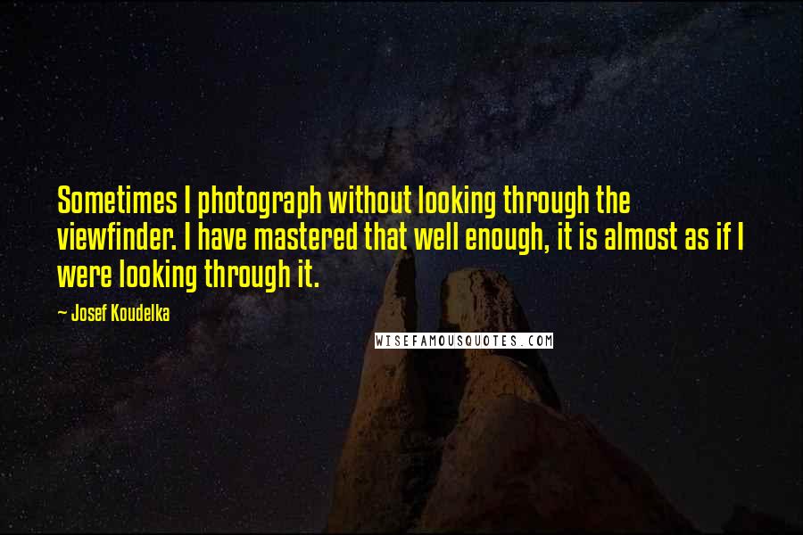 Josef Koudelka Quotes: Sometimes I photograph without looking through the viewfinder. I have mastered that well enough, it is almost as if I were looking through it.