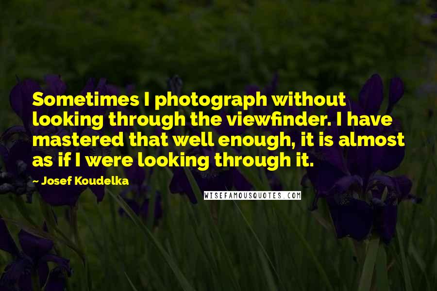 Josef Koudelka Quotes: Sometimes I photograph without looking through the viewfinder. I have mastered that well enough, it is almost as if I were looking through it.