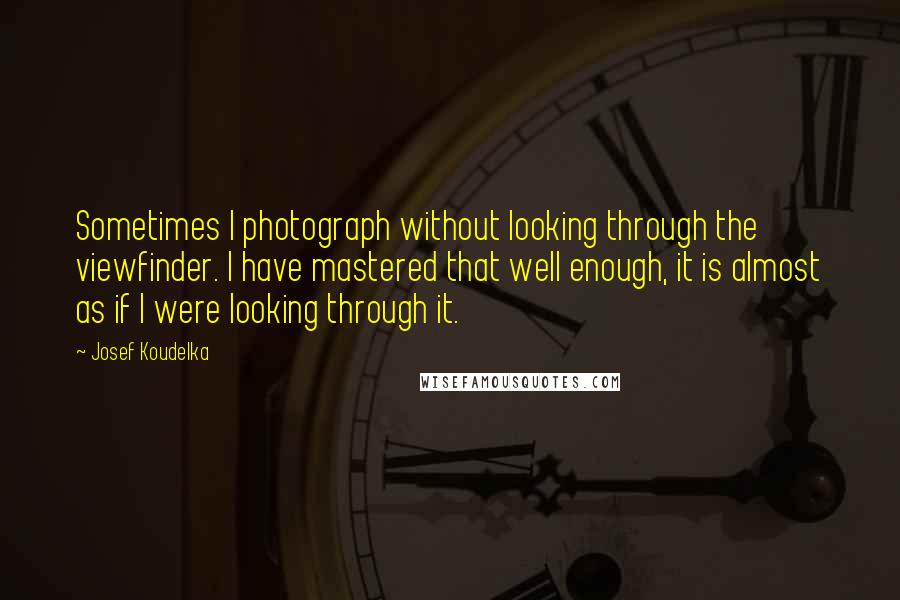 Josef Koudelka Quotes: Sometimes I photograph without looking through the viewfinder. I have mastered that well enough, it is almost as if I were looking through it.