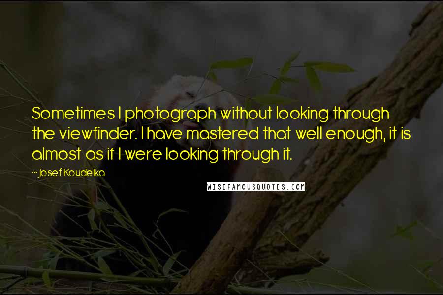 Josef Koudelka Quotes: Sometimes I photograph without looking through the viewfinder. I have mastered that well enough, it is almost as if I were looking through it.