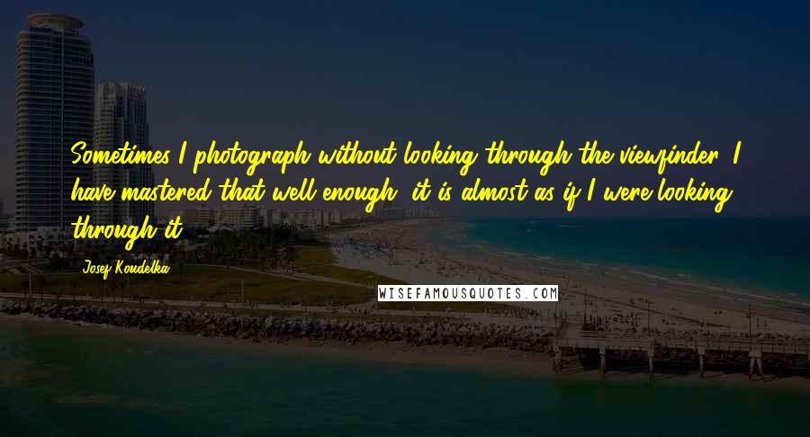 Josef Koudelka Quotes: Sometimes I photograph without looking through the viewfinder. I have mastered that well enough, it is almost as if I were looking through it.