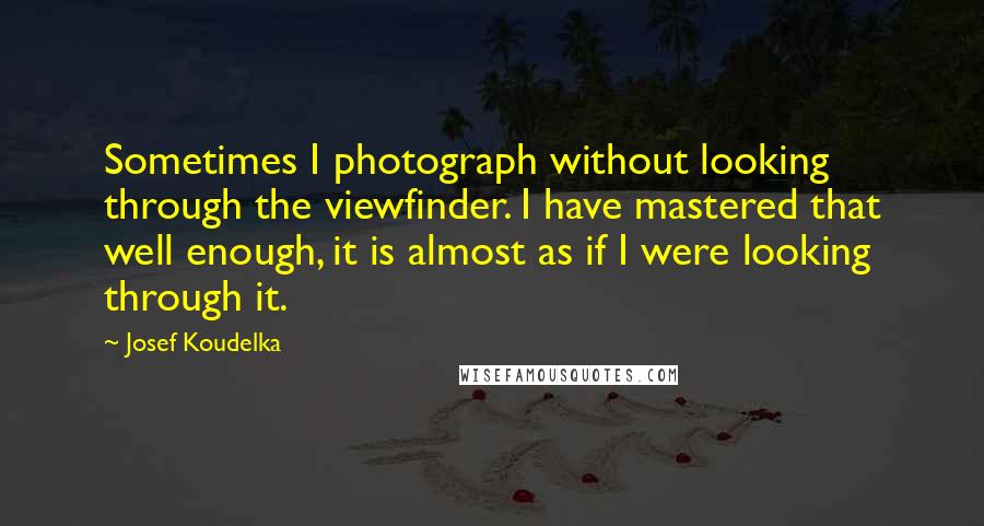 Josef Koudelka Quotes: Sometimes I photograph without looking through the viewfinder. I have mastered that well enough, it is almost as if I were looking through it.