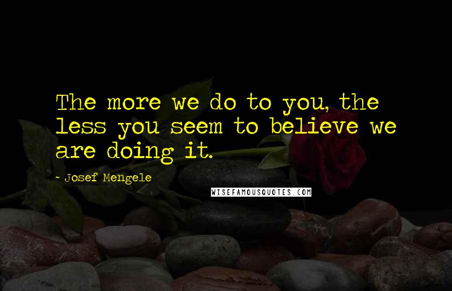 Josef Mengele Quotes: The more we do to you, the less you seem to believe we are doing it.