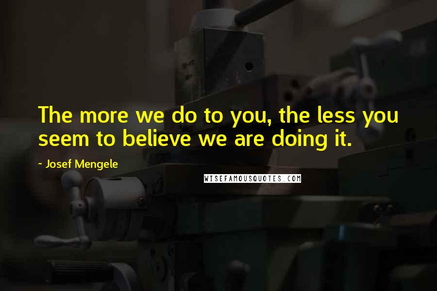 Josef Mengele Quotes: The more we do to you, the less you seem to believe we are doing it.