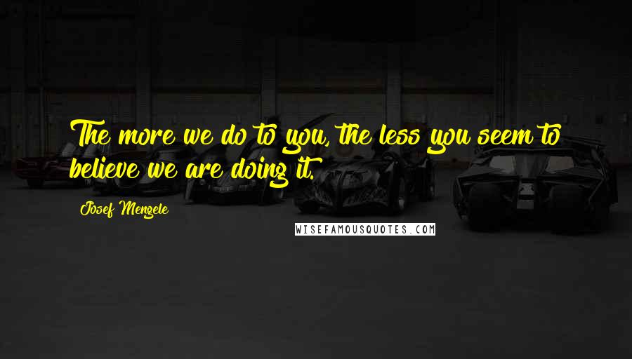 Josef Mengele Quotes: The more we do to you, the less you seem to believe we are doing it.