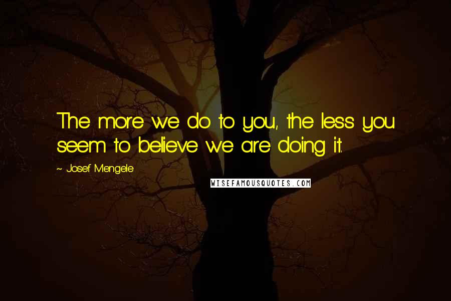 Josef Mengele Quotes: The more we do to you, the less you seem to believe we are doing it.
