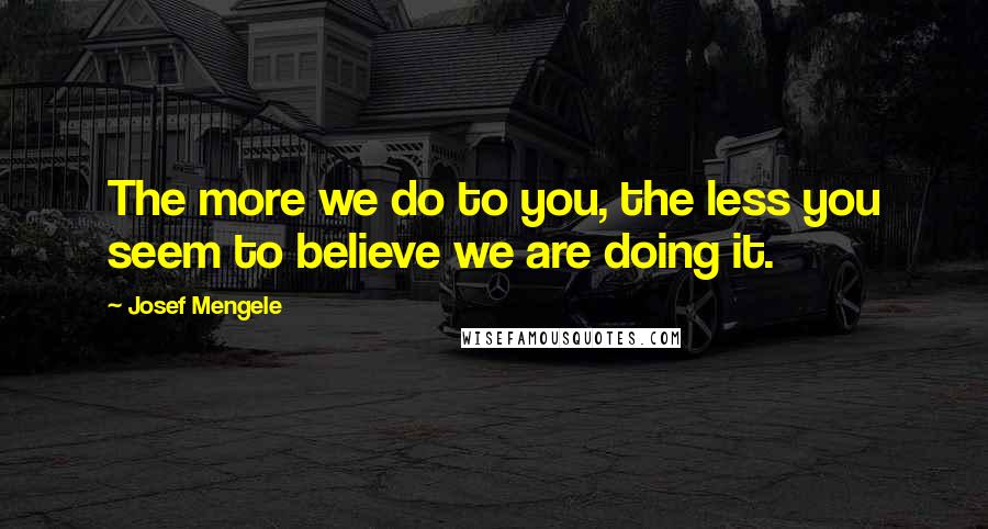 Josef Mengele Quotes: The more we do to you, the less you seem to believe we are doing it.