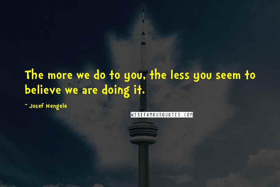 Josef Mengele Quotes: The more we do to you, the less you seem to believe we are doing it.